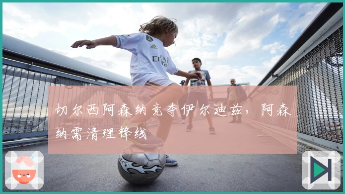 切尔西阿森纳竞夺伊尔迪兹，阿森纳需清理锋线