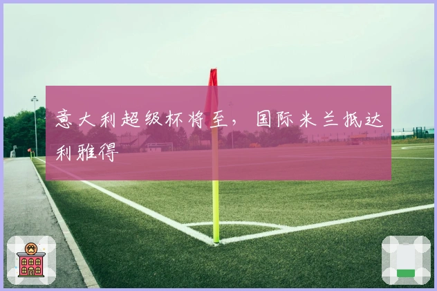 意大利超级杯将至，国际米兰抵达利雅得