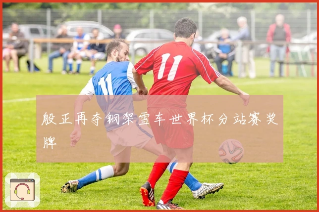 殷正再夺钢架雪车世界杯分站赛奖牌