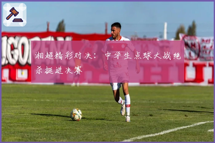 湘超精彩对决：中学生点球大战绝杀挺进决赛