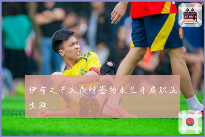 伊布之子文森特签约米兰开启职业生涯