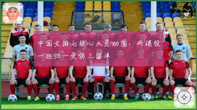 中国女排七核心人员动荡，两退役一拒归一受伤三留洋