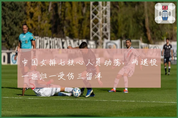 中国女排七核心人员动荡，两退役一拒归一受伤三留洋