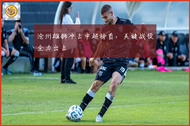 沧州雄狮冲击中超榜首，关键战役全力出击