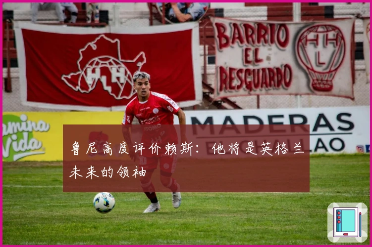 鲁尼高度评价赖斯：他将是英格兰未来的领袖