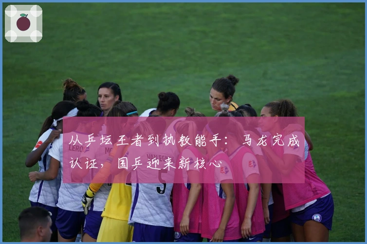 从乒坛王者到执教能手：马龙完成认证，国乒迎来新核心