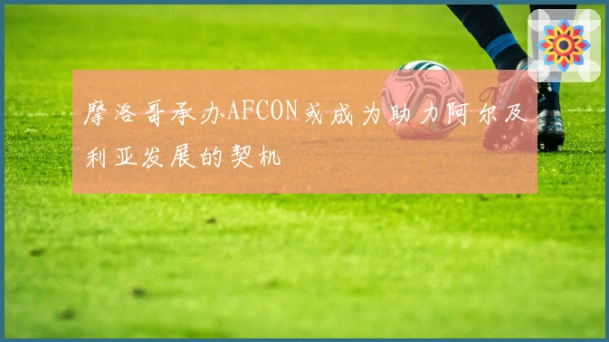 摩洛哥承办AFCON或成为助力阿尔及利亚发展的契机