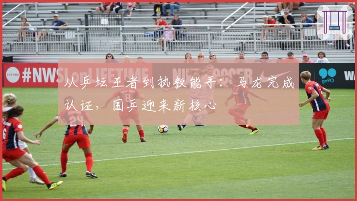 从乒坛王者到执教能手：马龙完成认证，国乒迎来新核心