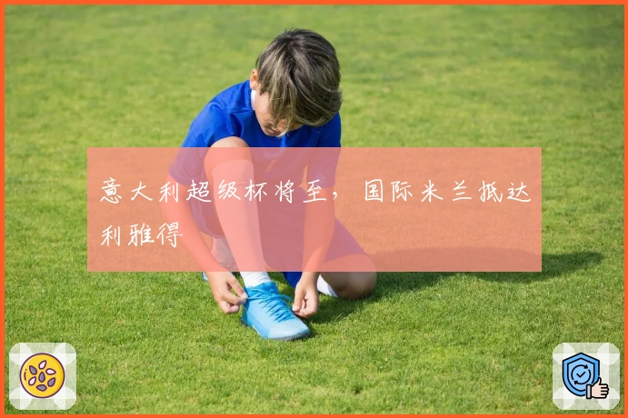 意大利超级杯将至，国际米兰抵达利雅得