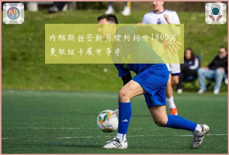 内维斯拒签新月续约标价1800万，曼联纽卡展开争夺