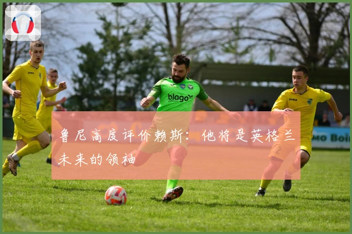 鲁尼高度评价赖斯：他将是英格兰未来的领袖